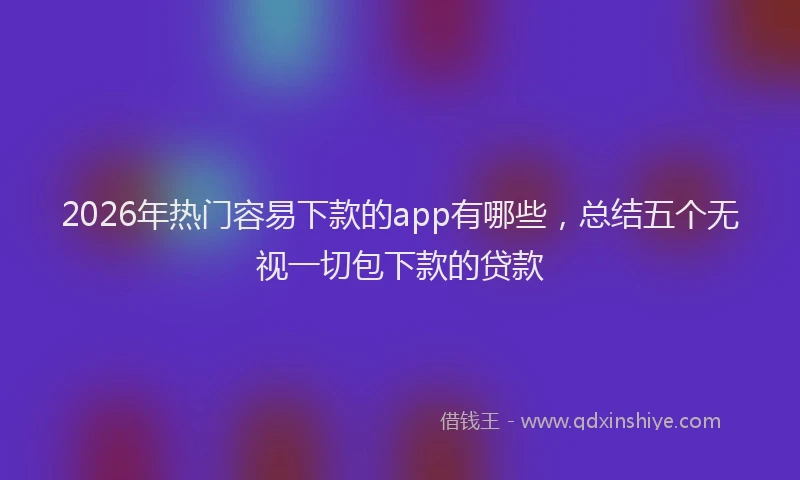 2026年热门容易下款的app有哪些,总结五个无视一切包下款的贷款