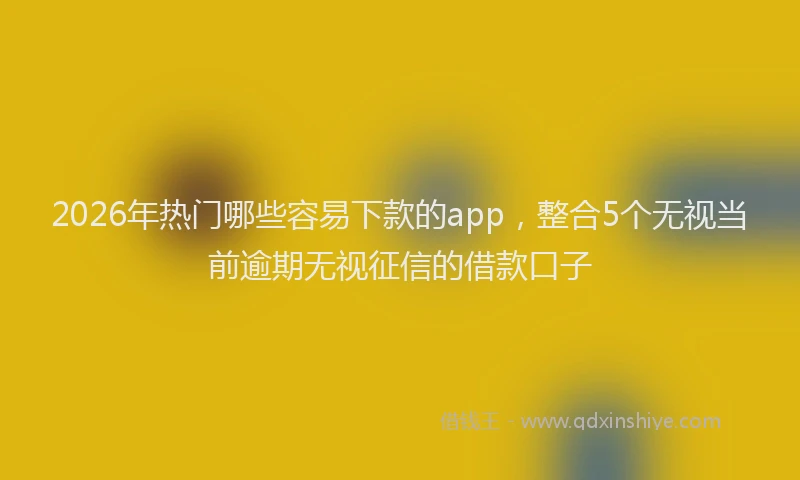 2026年热门哪些容易下款的app，整合5个无视当前逾期无视征信的借款口子
