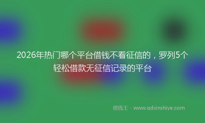 2026年热门哪个平台借钱不看征信的，罗列5个轻松借款无征信记录的平台