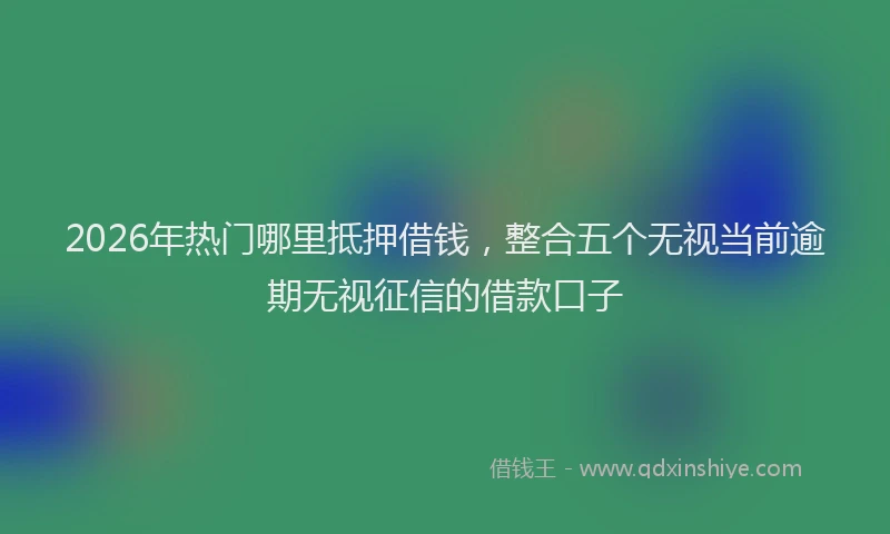 2026年热门哪里抵押借钱，整合五个无视当前逾期无视征信的借款口子