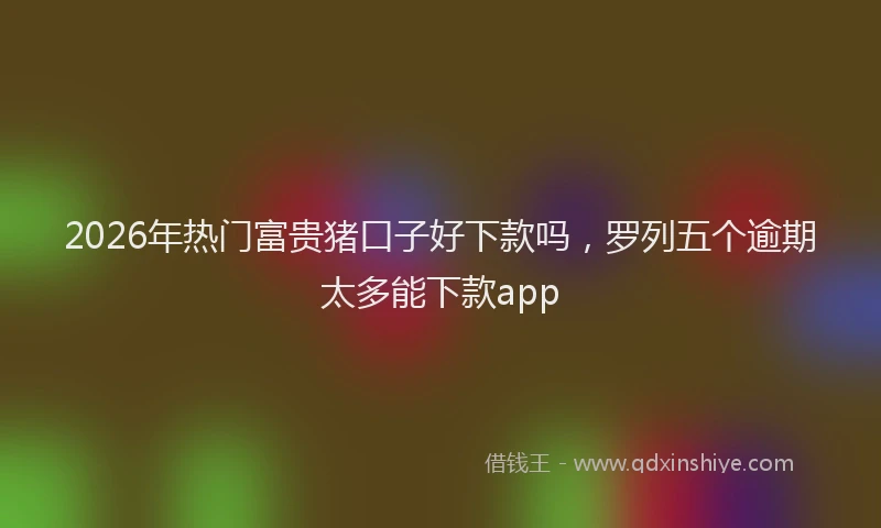 2026年热门富贵猪口子好下款吗，罗列五个逾期太多能下款app