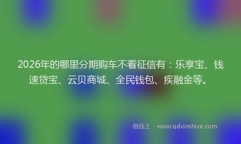 2026年的哪里分期购车不看征信有：乐享宝、钱速贷宝、云贝商城、全民钱包、疾融金等。