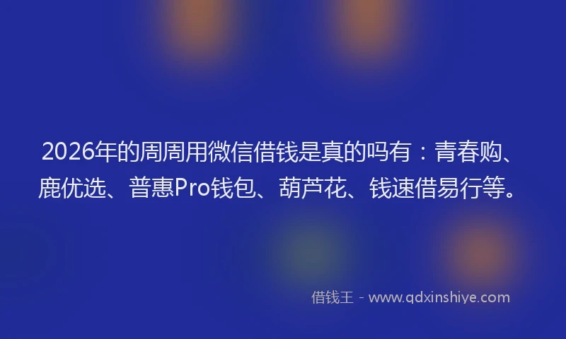 2026年的周周用微信借钱是真的吗有：青春购、鹿优选、普惠Pro钱包、葫芦花、钱速借易行等。
