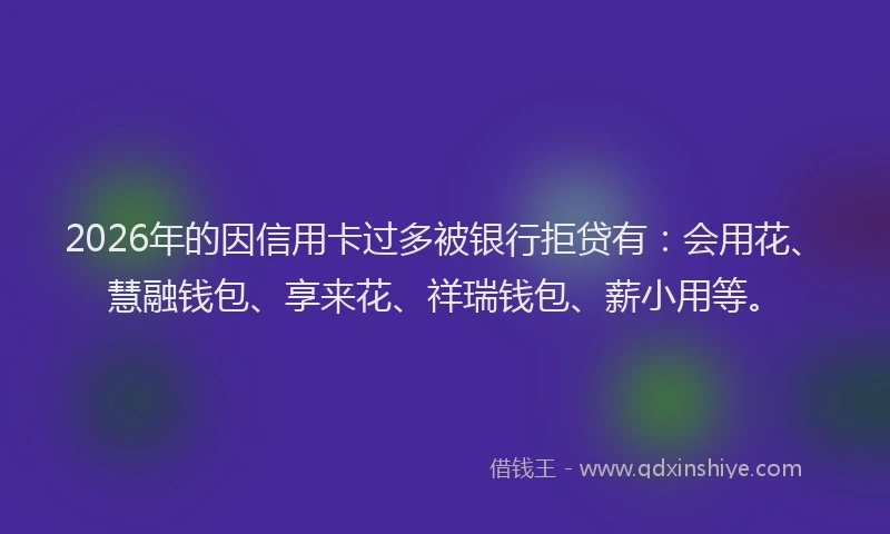 2026年的因信用卡过多被银行拒贷有：会用花、慧融钱包、享来花、祥瑞钱包、薪小用等。