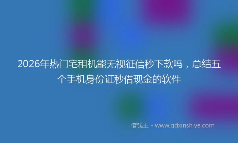 2026年热门宅租机能无视征信秒下款吗，总结五个手机身份证秒借现金的软件