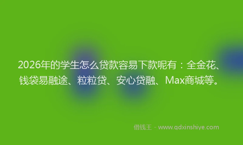 2026年的学生怎么贷款容易下款呢有：全金花、钱袋易融途、粒粒贷、安心贷融、Max商城等。