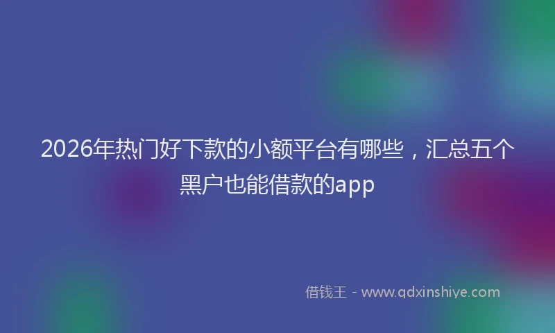 2026年热门好下款的小额平台有哪些，汇总五个黑户也能借款的app