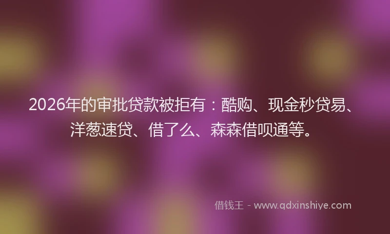 2026年的审批贷款被拒有：酷购、现金秒贷易、洋葱速贷、借了么、森森借呗通等。