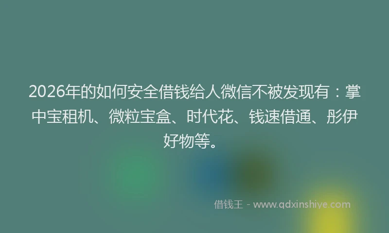 2026年的如何安全借钱给人微信不被发现有：掌中宝租机、微粒宝盒、时代花、钱速借通、彤伊好物等。