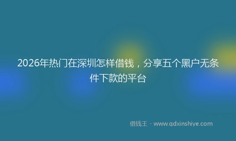 2026年热门在深圳怎样借钱，分享五个黑户无条件下款的平台