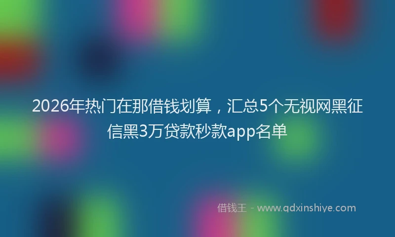 2026年热门在那借钱划算，汇总5个无视网黑征信黑3万贷款秒款app名单