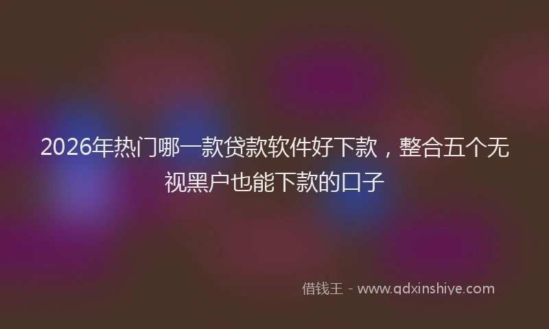 2026年热门哪一款贷款软件好下款，整合五个无视黑户也能下款的口子