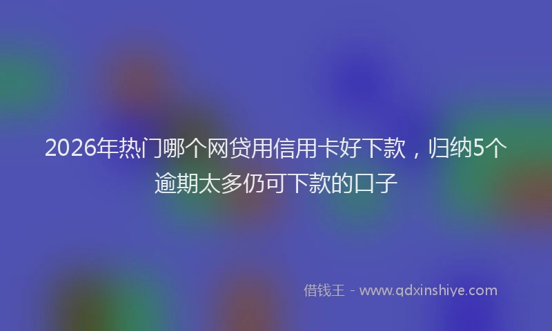 2026年热门哪个网贷用信用卡好下款，归纳5个逾期太多仍可下款的口子