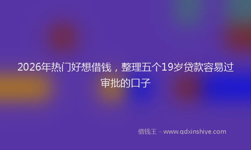 2026年热门好想借钱，整理五个19岁贷款容易过审批的口子