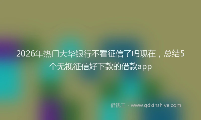 2026年热门大华银行不看征信了吗现在，总结5个无视征信好下款的借款app