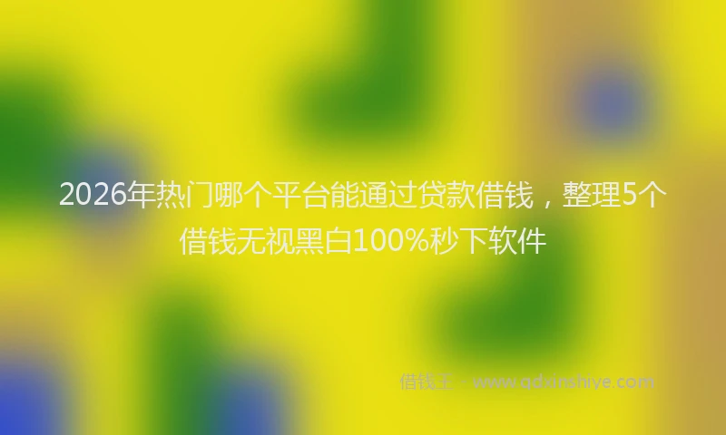 2026年热门哪个平台能通过贷款借钱，整理5个借钱无视黑白100%秒下软件