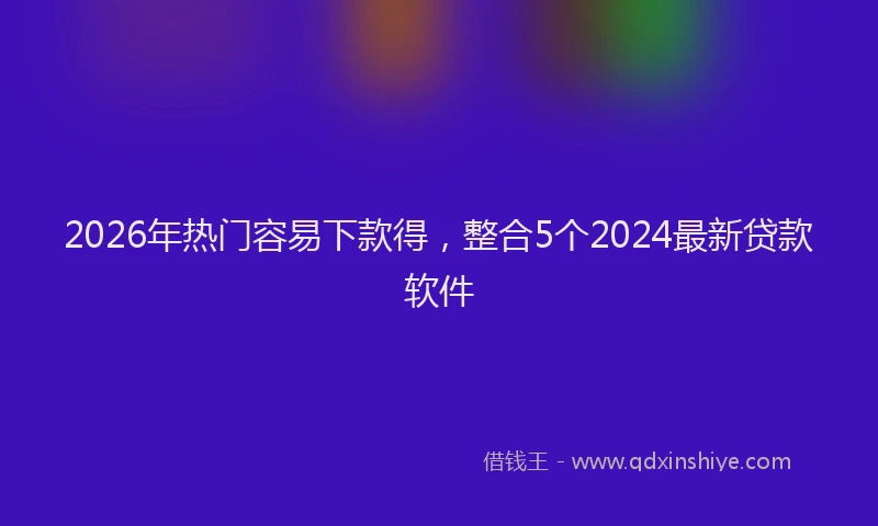 2026年热门容易下款得，整合5个2024最新贷款软件