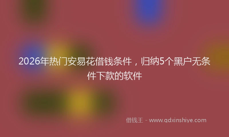 2026年热门安易花借钱条件，归纳5个黑户无条件下款的软件
