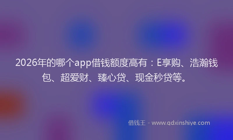 2026年的哪个app借钱额度高有：E享购、浩瀚钱包、超爱财、臻心贷、现金秒贷等。