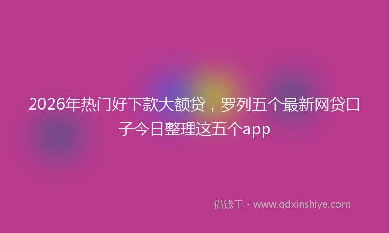2026年热门好下款大额贷，罗列五个最新网贷口子今日整理这五个app