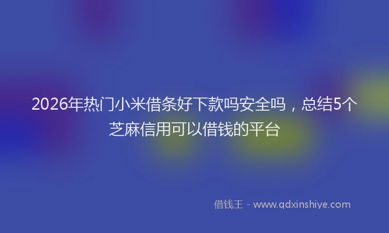 2026年热门小米借条好下款吗安全吗，总结5个芝麻信用可以借钱的平台