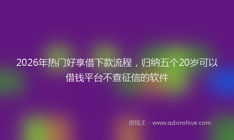 2026年热门好享借下款流程，归纳五个20岁可以借钱平台不查征信的软件