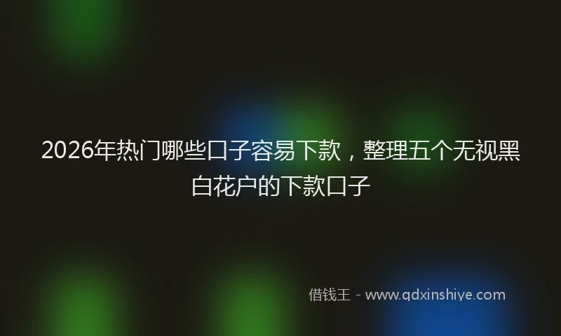 2026年热门哪些口子容易下款，整理五个无视黑白花户的下款口子