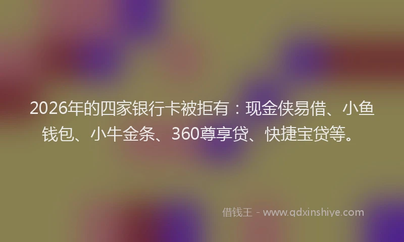 2026年的四家银行卡被拒有：现金侠易借、小鱼钱包、小牛金条、360尊享贷、快捷宝贷等。