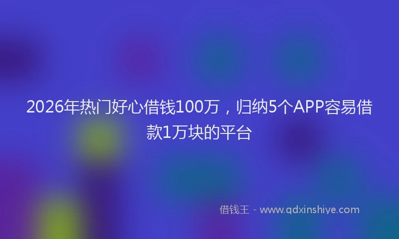 2026年热门好心借钱100万，归纳5个APP容易借款1万块的平台