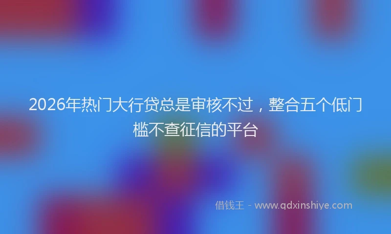 2026年热门大行贷总是审核不过，整合五个低门槛不查征信的平台