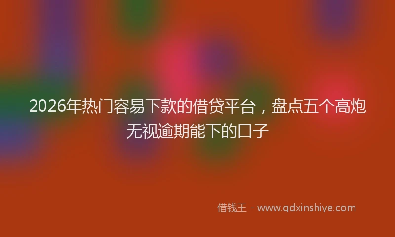 2026年热门容易下款的借贷平台,盘点五个高炮无视逾期能下的口子
