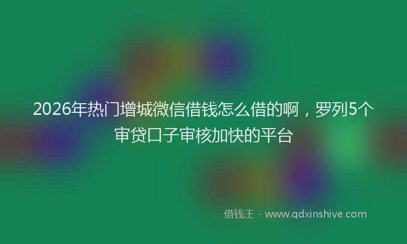 2026年热门增城微信借钱怎么借的啊，罗列5个审贷口子审核加快的平台
