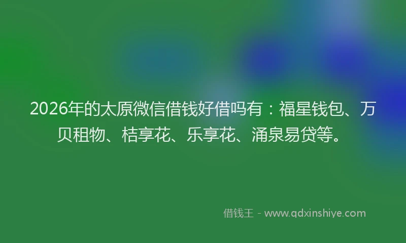 2026年的太原微信借钱好借吗有：福星钱包、万贝租物、桔享花、乐享花、涌泉易贷等。