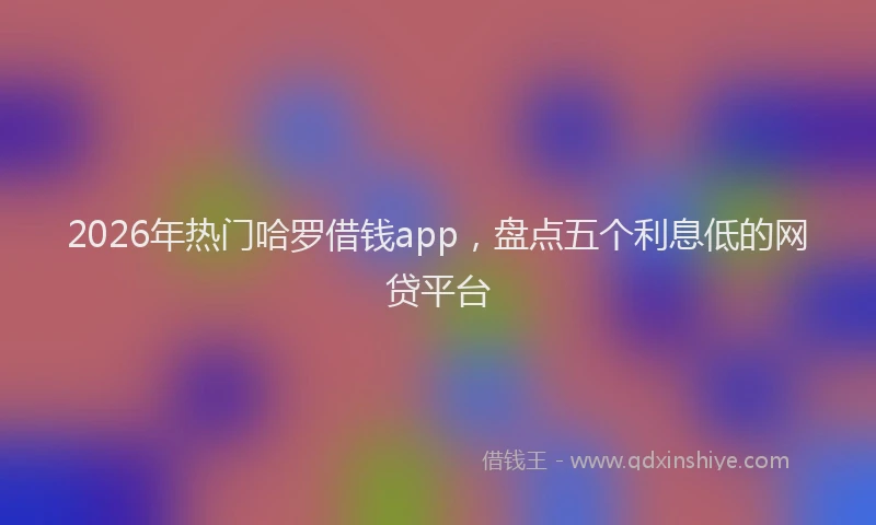 2026年热门哈罗借钱app，盘点五个利息低的网贷平台