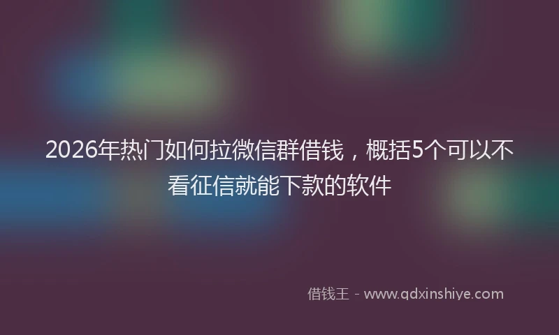 2026年热门如何拉微信群借钱，概括5个可以不看征信就能下款的软件