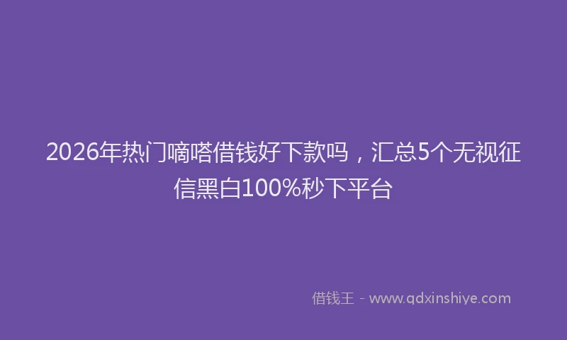 2026年热门嘀嗒借钱好下款吗，汇总5个无视征信黑白100%秒下平台