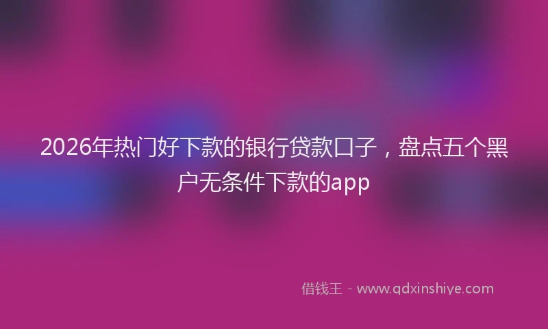 2026年热门好下款的银行贷款口子，盘点五个黑户无条件下款的app