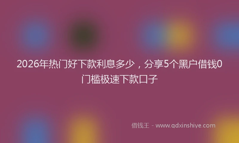 2026年热门好下款利息多少，分享5个黑户借钱0门槛极速下款口子
