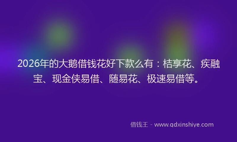 2026年的大鹅借钱花好下款么有：桔享花、疾融宝、现金侠易借、随易花、极速易借等。