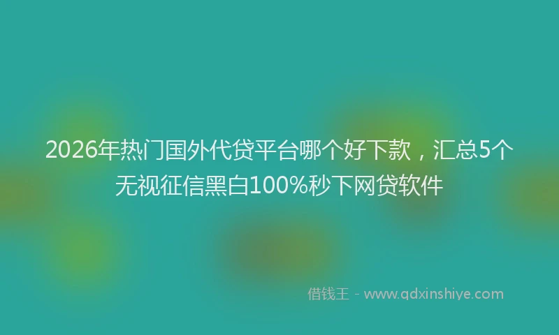 2026年热门国外代贷平台哪个好下款，汇总5个无视征信黑白100%秒下网贷软件