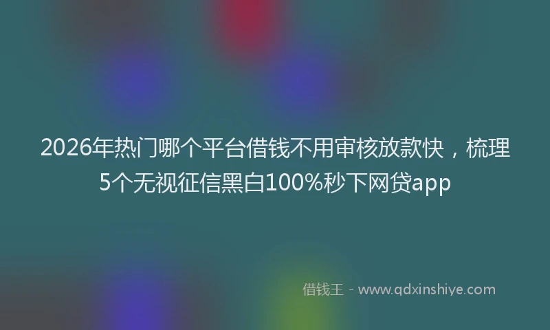2026年热门哪个平台借钱不用审核放款快，梳理5个无视征信黑白100%秒下网贷app