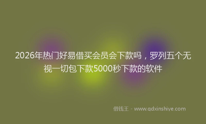 2026年热门好易借买会员会下款吗，罗列五个无视一切包下款5000秒下款的软件