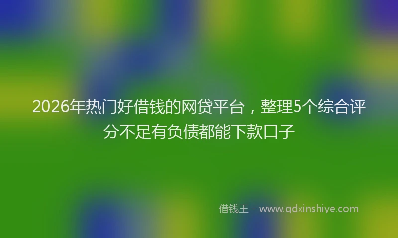 2026年热门好借钱的网贷平台，整理5个综合评分不足有负债都能下款口子