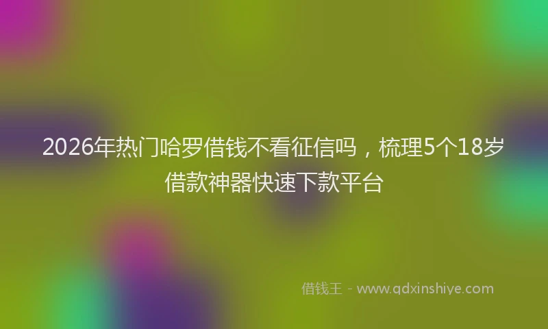 2026年热门哈罗借钱不看征信吗，梳理5个18岁借款神器快速下款平台