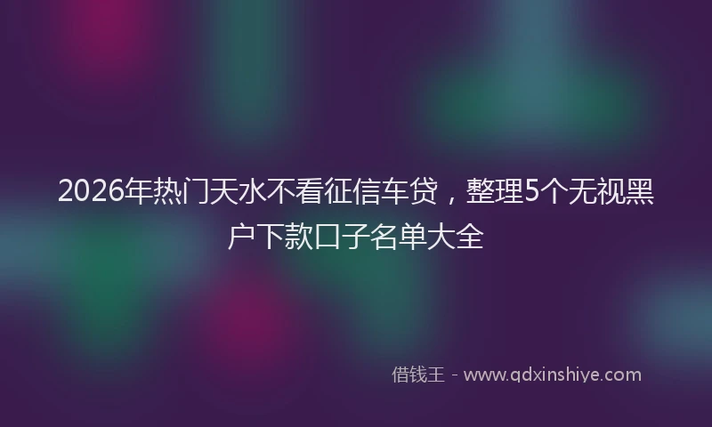 2026年热门天水不看征信车贷，整理5个无视黑户下款口子名单大全