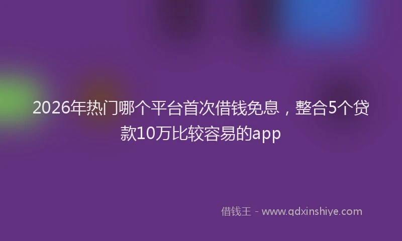 2026年热门哪个平台首次借钱免息，整合5个贷款10万比较容易的app
