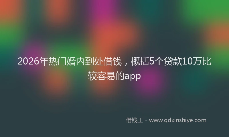 2026年热门婚内到处借钱,概括5个贷款10万比较容易的app
