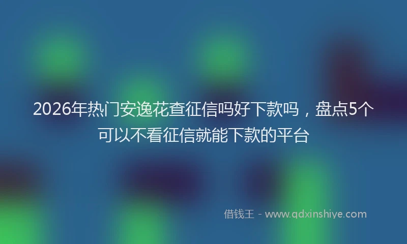 2026年热门安逸花查征信吗好下款吗，盘点5个可以不看征信就能下款的平台