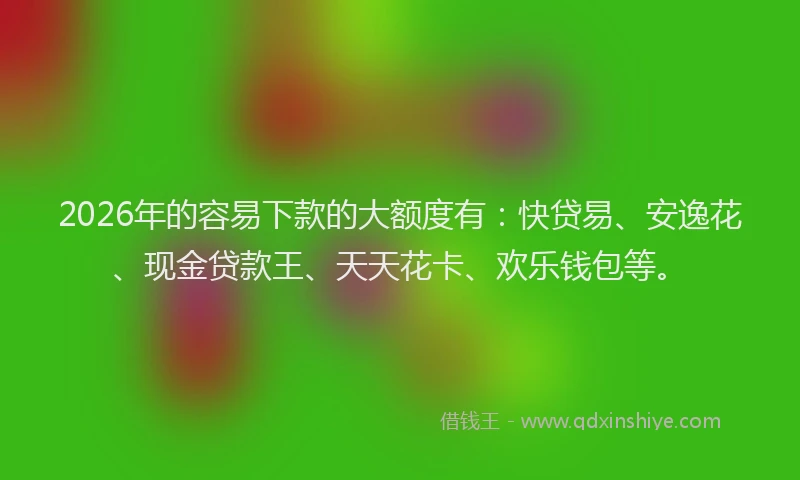 2026年的容易下款的大额度有：快贷易、安逸花、现金贷款王、天天花卡、欢乐钱包等。