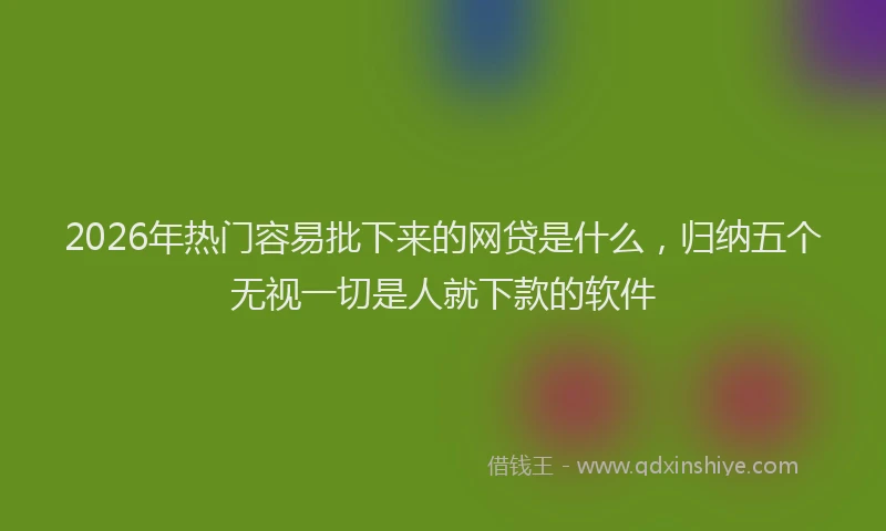 2026年热门容易批下来的网贷是什么，归纳五个无视一切是人就下款的软件